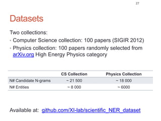 Datasets
Two collections:
• Computer Science collection: 100 papers (SIGIR 2012)
• Physics collection: 100 papers randomly selected from
arXiv.org High Energy Physics category
CS Collection Physics Collection
N# Candidate N-grams ~ 21 500 ~ 18 000
N# Entities ~ 8 000 ~ 6000
Available at: github.com/XI-lab/scientific_NER_dataset
27
 