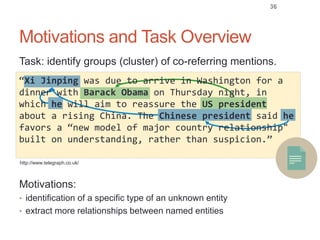 Motivations and Task Overview
36
Task: identify groups (cluster) of co-referring mentions.
Motivations:
• identification of a specific type of an unknown entity
• extract more relationships between named entities
http://www.telegraph.co.uk/
“Xi Jinping was due to arrive in Washington for a
dinner with Barack Obama on Thursday night, in
which he will aim to reassure the US president
about a rising China. The Chinese president said he
favors a “new model of major country relationship"
built on understanding, rather than suspicion.”
 