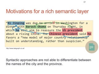 Motivations for a rich semantic layer
37
Syntactic approaches are not able to differentiate between
the names of the city and the province.
http://www.telegraph.co.uk/
“Xi Jinping was due to arrive in Washington for a
dinner with Barack Obama on Thursday night, in
which he will aim to reassure the US president
about a rising China. The Chinese president said he
favors a “new model of major country relationship"
built on understanding, rather than suspicion.”
✖
✖
 