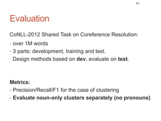 Evaluation
CoNLL-2012 Shared Task on Coreference Resolution:
• over 1M words
• 3 parts: development, training and test.
Design methods based on dev, evaluate on test.
Metrics:
• Precision/Recall/F1 for the case of clustering
• Evaluate noun-only clusters separately (no pronouns)
43
 