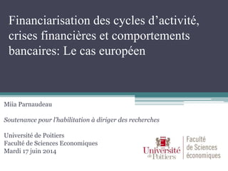 Financiarisation des cycles d’activité,
crises financières et comportements
bancaires: Le cas européen
Miia Parnaudeau
Soutenance pour l’habilitation à diriger des recherches
Université de Poitiers
Faculté de Sciences Economiques
Mardi 17 juin 2014
 