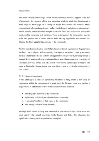 Page | 163
organisations.
The major collective knowledge cluster across community networks appears to be that
of community development which, as a recognised academic discipline, has amassed a
wide range of knowledge in a variety of nodes both on-line and off-line. Many
community development practitioners make extended use of websites providing primary
source material on new forms of best practice which filters into face-to-face activity via
email, mobile phone and text platforms. Those at the core of the communities tend to
make the greatest use of these sources while lacking appropriate mechanisms for
filtering this knowledge to the periphery of the community.
Another significant collective knowledge cluster is that of regeneration. Regeneration
has been closely aligned with community development as part of central government
policies since the mid-1970s. Debates on regeneration tend, however, to take place on a
strategic level needing full-time professional input as well as the practical experience of
volunteers. It would appear that little use of collaborative technologies is made to add
value to face-to-face interaction as most practitioners tend to prefer discussing strategy
face-to-face.
7.2.2.3. Sense of community
When referring to a sense of community reference is being made to the sense of
community within the community of practice itself. In this case, email was used as a
major source of added value to face-to-face interaction as a means of:
• attracting new members to the community;
• legitimising peripheral participation in the community;
• re-assuring ‘newbies’ of their value to the community;
• and, linking ‘newbies’ with ‘veterans’.
Although some of this activity was conducted at a face-to-face level, often it was the
email activity that forged long-term bonds, bridges and links. This illustrates the
significance of using email to promote social capital.
 