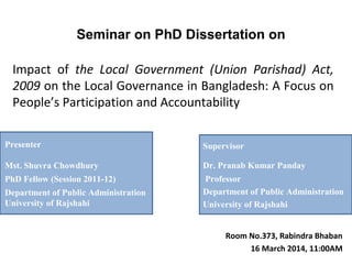 Impact of the Local Government (Union Parishad) Act,
2009 on the Local Governance in Bangladesh: A Focus on
People’s Participation and Accountability
Seminar on PhD Dissertation on
Room No.373, Rabindra Bhaban
16 March 2014, 11:00AM
Supervisor
Dr. Pranab Kumar Panday
Professor
Department of Public Administration
University of Rajshahi
Presenter
Mst. Shuvra Chowdhury
PhD Fellow (Session 2011-12)
Department of Public Administration
University of Rajshahi
 