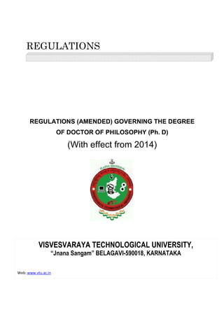 REGULATIONS
REGULATIONS (AMENDED) GOVERNING THE DEGREE
OF DOCTOR OF PHILOSOPHY (Ph. D)
(With effect from 2014)
VISVESVARAYA TECHNOLOGICAL UNIVERSITY,
“Jnana Sangam”
Web: www.vtu.ac.in
REGULATIONS
REGULATIONS (AMENDED) GOVERNING THE DEGREE
OF DOCTOR OF PHILOSOPHY (Ph. D)
(With effect from 2014)
VISVESVARAYA TECHNOLOGICAL UNIVERSITY,
“Jnana Sangam” BELAGAVI-590018, KARNATAKA
REGULATIONS (AMENDED) GOVERNING THE DEGREE
OF DOCTOR OF PHILOSOPHY (Ph. D)
VISVESVARAYA TECHNOLOGICAL UNIVERSITY,
590018, KARNATAKA
 