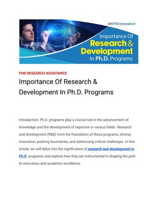 PHD RESEARCH ASSISTANCE
Importance Of Research &
Development In Ph.D. Programs
Introduction: Ph.D. programs play a crucial role in the advancement of
knowledge and the development of expertise in various fields. Research
and development (R&D) form the foundation of these programs, driving
innovation, pushing boundaries, and addressing critical challenges. In this
article, we will delve into the significance of research and development in
Ph.D. programs and explore how they are instrumental in shaping the path
to innovation and academic excellence.
 