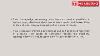 This cutting-edge technology aids logistics service providers in
making timely decisions about how to track, route, and deliver items
to their clients, thereby increasing their competitiveness.
This is because providing autonomous and self-controlled movement
of products from sender to consignee reduces the traditional
logistics network's long reaction time to several days for L-IoT.
 