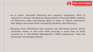 As a result, Interplant Planning and Logistics Integration (IPLI) is
required to connect all Material Requirements Planning (MRP) systems
via Electronic Data Interchange (EDI) in order to reduce information
flow delays and costs while increasing flexibility and efficiency.
Because such information flow systems can efficiently monitor online
consumer orders in real time while ensuring a quick flow of items
covered by a Time-Based Management (TBM) programmer, they are
becoming increasingly popular.
 