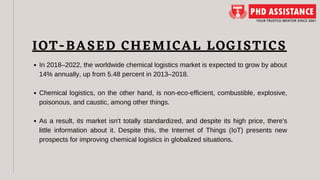 In 2018–2022, the worldwide chemical logistics market is expected to grow by about
14% annually, up from 5.48 percent in 2013–2018.
Chemical logistics, on the other hand, is non-eco-efficient, combustible, explosive,
poisonous, and caustic, among other things.
As a result, its market isn't totally standardized, and despite its high price, there's
little information about it. Despite this, the Internet of Things (IoT) presents new
prospects for improving chemical logistics in globalized situations.
IOT-BASED CHEMICAL LOGISTICS
 
