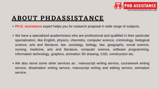 ABOUT PHDASSISTANCE
Ph.D. assistance expert helps you for research proposal in wide range of subjects.
We have a specialized academicians who are professional and qualified in their particular
specialization, like English, physics, chemistry, computer science, criminology, biological
science, arts and literature, law ,sociology, biology, law, geography, social science,
nursing, medicine, arts and literature, computer science, software programming,
information technology, graphics, animation 3D drawing, CAD, construction etc.
We also serve some other services as ; manuscript writing service, coursework writing
service, dissertation writing service, manuscript writing and editing service, animation
service.
 