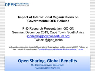 Impact of International Organizations on
Governmental OER Policies
PhD Research Presentation, GO-GN
Seminar, December 2013, Cape Town, South Africa
igorlesko@ocwconsortium.org
Twitter: @igor_lesko
Unless otherwise noted, Impact of International Organizations on Governmental OER Policies by
Igor Lesko is licensed under a Creative Commons Attribution 4.0 International License.

Open Sharing, Global Benefits
The OpenCourseWare Consortium
www.ocwconsortium.org

 