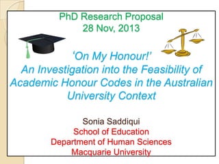 PhD Research Proposal
28 Nov, 2013

‘On My Honour!’
An Investigation into the Feasibility of
Academic Honour Codes in the Australian
University Context
Sonia Saddiqui
School of Education
Department of Human Sciences
Macquarie University

 