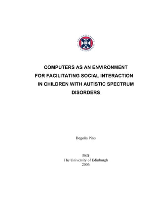 COMPUTERS AS AN ENVIRONMENT
FOR FACILITATING SOCIAL INTERACTION
 IN CHILDREN WITH AUTISTIC SPECTRUM
              DISORDERS




                 Begoña Pino



                     PhD
          The University of Edinburgh
                     2006
 