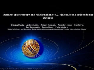 Imaging, Spectroscopy and Manipulation of C60 Molecule on Semiconductor
Surfaces
Cristina Chiutu, Andrew Lakin, Andrew Stannard, Adam Sweetman, Sam Jarvis,
Lev Kantorovich, Janette Dunn, Philip Moriarty
School of Physics and Astronomy, University of Nottingham and Department of Physics, King’s College London
Background: http://3d-desktop-wallpaper.thundafunda.com/3D75219.php; http://funny.pho.to
 