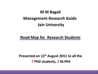 M M Bagali
  Management Research Guide
        Jain University

Road Map for Research Students



Presented on 12th August 2011 to all the
       7 PhD students, 2 M.Phil
 