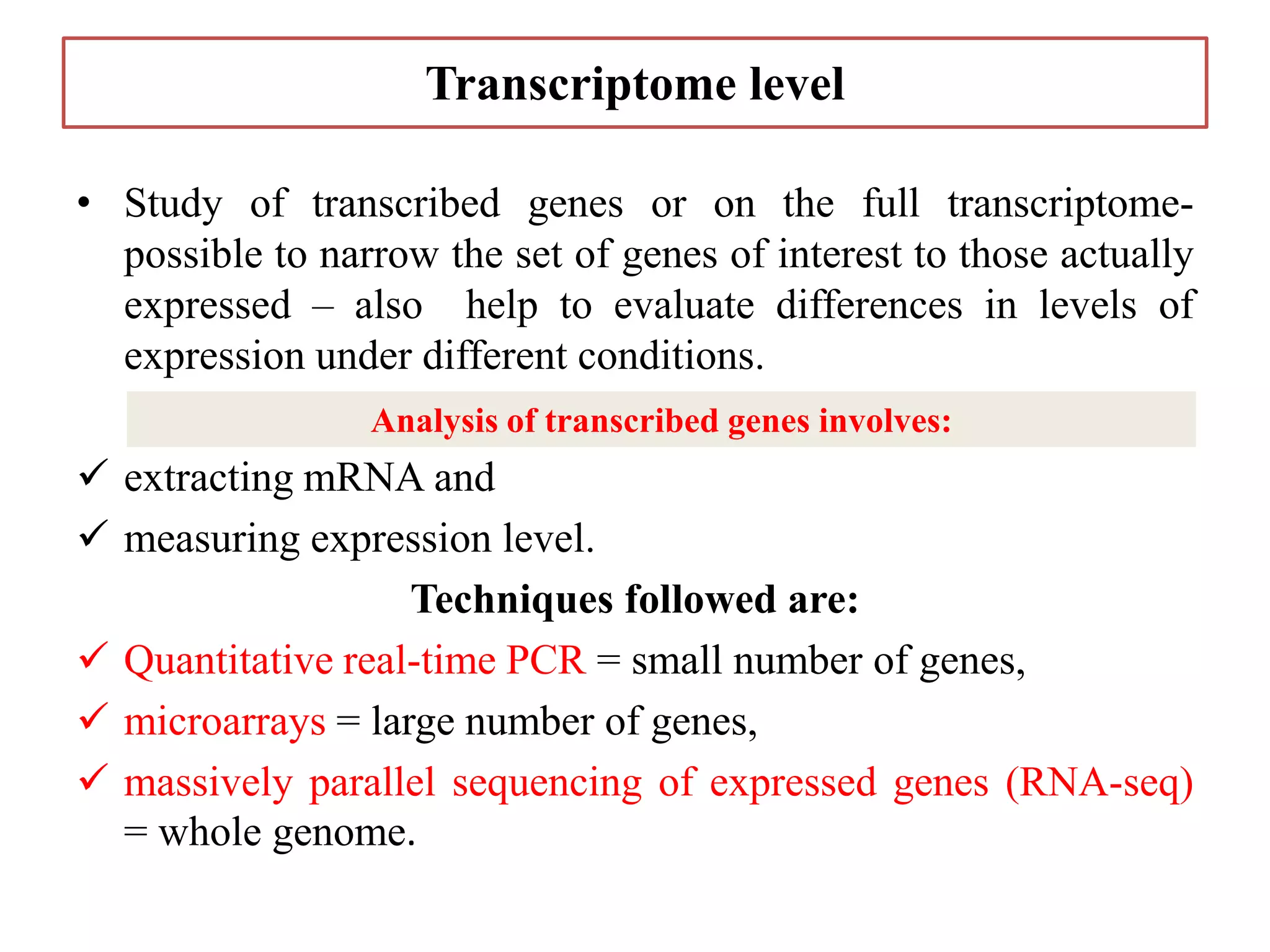 Transcriptome level
• Study of transcribed genes or on the full transcriptome-
possible to narrow the set of genes of interest to those actually
expressed – also help to evaluate differences in levels of
expression under different conditions.
 extracting mRNA and
 measuring expression level.
Techniques followed are:
 Quantitative real-time PCR = small number of genes,
 microarrays = large number of genes,
 massively parallel sequencing of expressed genes (RNA-seq)
= whole genome.
Analysis of transcribed genes involves:
 
