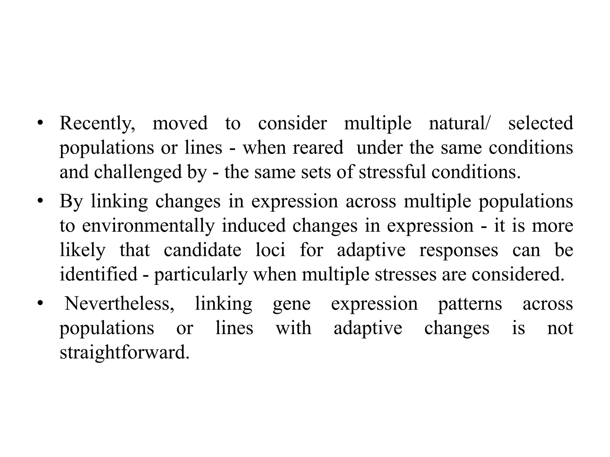 • Recently, moved to consider multiple natural/ selected
populations or lines - when reared under the same conditions
and challenged by - the same sets of stressful conditions.
• By linking changes in expression across multiple populations
to environmentally induced changes in expression - it is more
likely that candidate loci for adaptive responses can be
identified - particularly when multiple stresses are considered.
• Nevertheless, linking gene expression patterns across
populations or lines with adaptive changes is not
straightforward.
 