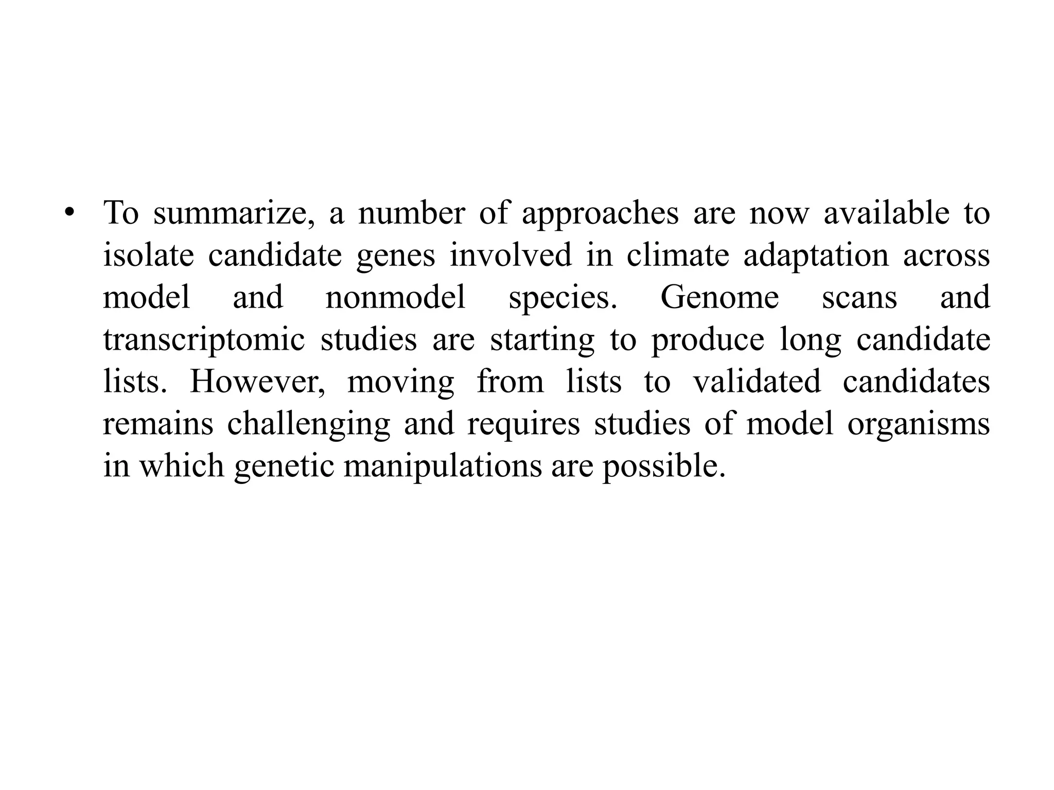 • To summarize, a number of approaches are now available to
isolate candidate genes involved in climate adaptation across
model and nonmodel species. Genome scans and
transcriptomic studies are starting to produce long candidate
lists. However, moving from lists to validated candidates
remains challenging and requires studies of model organisms
in which genetic manipulations are possible.
 
