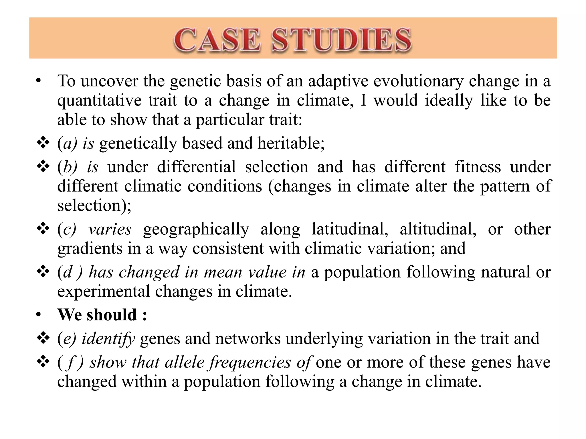 • To uncover the genetic basis of an adaptive evolutionary change in a
quantitative trait to a change in climate, I would ideally like to be
able to show that a particular trait:
 (a) is genetically based and heritable;
 (b) is under differential selection and has different fitness under
different climatic conditions (changes in climate alter the pattern of
selection);
 (c) varies geographically along latitudinal, altitudinal, or other
gradients in a way consistent with climatic variation; and
 (d ) has changed in mean value in a population following natural or
experimental changes in climate.
• We should :
 (e) identify genes and networks underlying variation in the trait and
 ( f ) show that allele frequencies of one or more of these genes have
changed within a population following a change in climate.
 