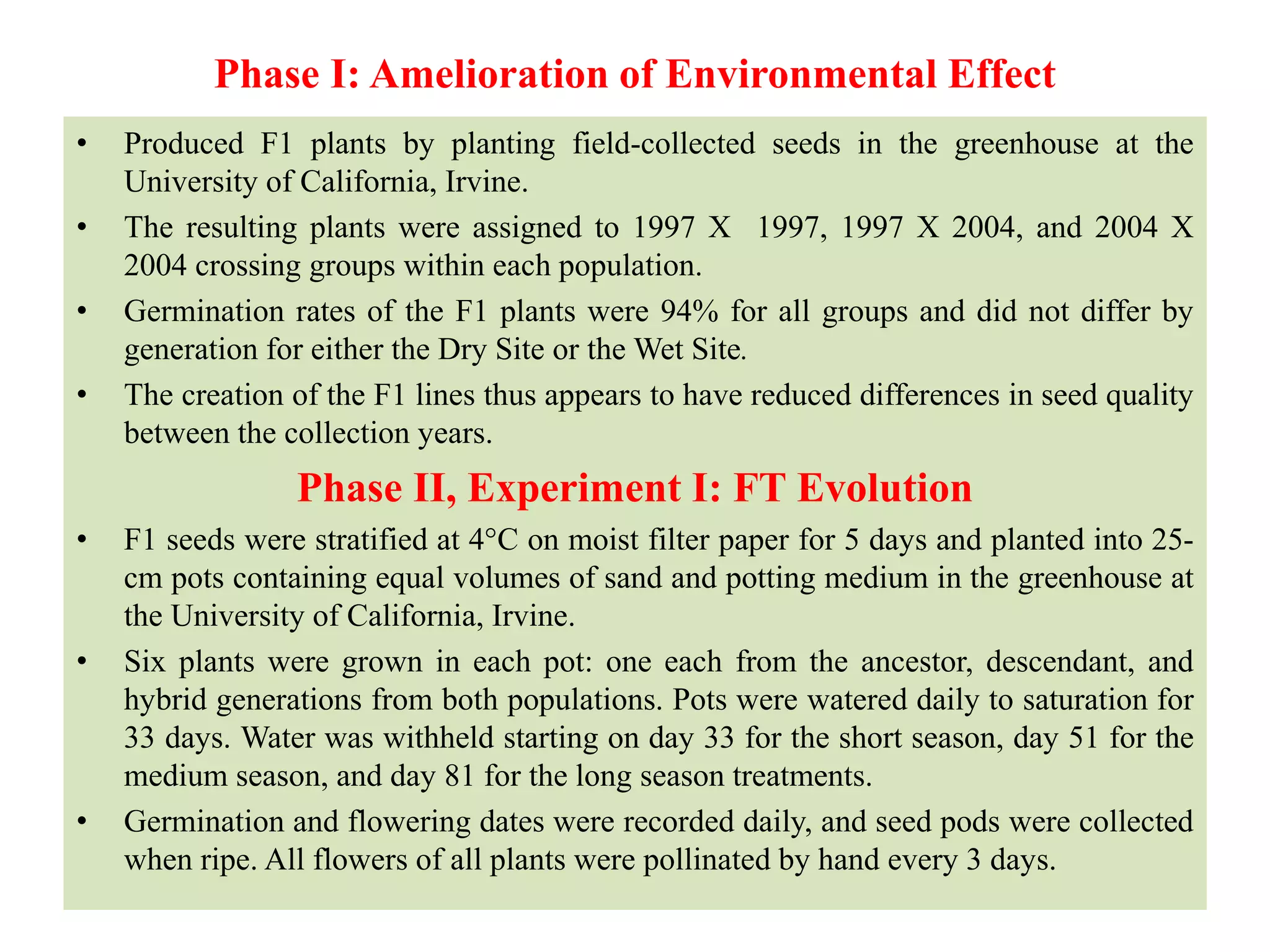 Phase I: Amelioration of Environmental Effect
• Produced F1 plants by planting field-collected seeds in the greenhouse at the
University of California, Irvine.
• The resulting plants were assigned to 1997 X 1997, 1997 X 2004, and 2004 X
2004 crossing groups within each population.
• Germination rates of the F1 plants were 94% for all groups and did not differ by
generation for either the Dry Site or the Wet Site.
• The creation of the F1 lines thus appears to have reduced differences in seed quality
between the collection years.
Phase II, Experiment I: FT Evolution
• F1 seeds were stratified at 4°C on moist filter paper for 5 days and planted into 25-
cm pots containing equal volumes of sand and potting medium in the greenhouse at
the University of California, Irvine.
• Six plants were grown in each pot: one each from the ancestor, descendant, and
hybrid generations from both populations. Pots were watered daily to saturation for
33 days. Water was withheld starting on day 33 for the short season, day 51 for the
medium season, and day 81 for the long season treatments.
• Germination and flowering dates were recorded daily, and seed pods were collected
when ripe. All flowers of all plants were pollinated by hand every 3 days.
 