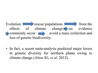 Evolution rescue populations from the
effects of climate change no evidence
commonly occur avoid a mass extinction and
loss of genetic biodiversity.
• In fact, a recent meta-analysis predicted major losses
in genetic diversity for northern plants owing to
climate change (Alsos IG, et al. 2012).
 