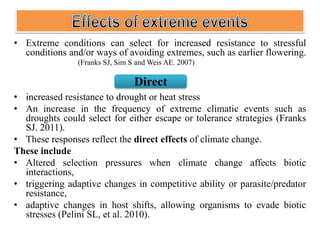 • Extreme conditions can select for increased resistance to stressful
conditions and/or ways of avoiding extremes, such as earlier flowering.
(Franks SJ, Sim S and Weis AE. 2007)
• increased resistance to drought or heat stress
• An increase in the frequency of extreme climatic events such as
droughts could select for either escape or tolerance strategies (Franks
SJ. 2011).
• These responses reflect the direct effects of climate change.
These include
• Altered selection pressures when climate change affects biotic
interactions,
• triggering adaptive changes in competitive ability or parasite/predator
resistance,
• adaptive changes in host shifts, allowing organisms to evade biotic
stresses (Pelini SL, et al. 2010).
Direct
 