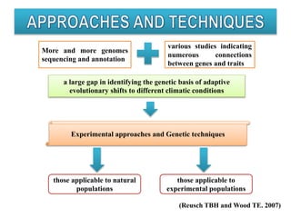 (Reusch TBH and Wood TE. 2007)
More and more genomes
sequencing and annotation
various studies indicating
numerous connections
between genes and traits
a large gap in identifying the genetic basis of adaptive
evolutionary shifts to different climatic conditions
Experimental approaches and Genetic techniques
those applicable to natural
populations
those applicable to
experimental populations
 