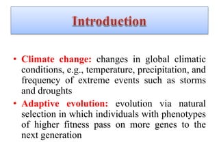 • Climate change: changes in global climatic
conditions, e.g., temperature, precipitation, and
frequency of extreme events such as storms
and droughts
• Adaptive evolution: evolution via natural
selection in which individuals with phenotypes
of higher fitness pass on more genes to the
next generation
 