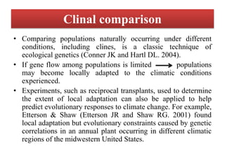 Clinal comparison
• Comparing populations naturally occurring under different
conditions, including clines, is a classic technique of
ecological genetics (Conner JK and Hartl DL. 2004).
• If gene flow among populations is limited populations
may become locally adapted to the climatic conditions
experienced.
• Experiments, such as reciprocal transplants, used to determine
the extent of local adaptation can also be applied to help
predict evolutionary responses to climate change. For example,
Etterson & Shaw (Etterson JR and Shaw RG. 2001) found
local adaptation but evolutionary constraints caused by genetic
correlations in an annual plant occurring in different climatic
regions of the midwestern United States.
 