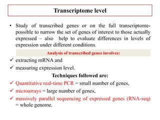 Transcriptome level
• Study of transcribed genes or on the full transcriptome-
possible to narrow the set of genes of interest to those actually
expressed – also help to evaluate differences in levels of
expression under different conditions.
 extracting mRNA and
 measuring expression level.
Techniques followed are:
 Quantitative real-time PCR = small number of genes,
 microarrays = large number of genes,
 massively parallel sequencing of expressed genes (RNA-seq)
= whole genome.
Analysis of transcribed genes involves:
 