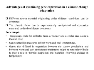 Advantages of examining gene expression in a climate change
adaptation
 Different source material originating under different conditions can be
compared
 The climatic factor can be experimentally manipulated and expression
measured under the different treatments.
For example,
• Individuals could be collected from a warmer and a cooler area along a
thermal cline
• Gene expression measured at both warm and cool temperatures.
• Genes that differed in expression between the source populations and
between warm and cool temperature treatments might be particularly likely
to play a role in thermal adaptation and evolution following changes in
temperature.
 
