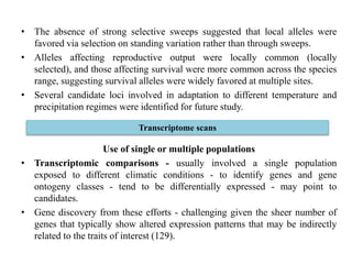 • The absence of strong selective sweeps suggested that local alleles were
favored via selection on standing variation rather than through sweeps.
• Alleles affecting reproductive output were locally common (locally
selected), and those affecting survival were more common across the species
range, suggesting survival alleles were widely favored at multiple sites.
• Several candidate loci involved in adaptation to different temperature and
precipitation regimes were identified for future study.
Use of single or multiple populations
• Transcriptomic comparisons - usually involved a single population
exposed to different climatic conditions - to identify genes and gene
ontogeny classes - tend to be differentially expressed - may point to
candidates.
• Gene discovery from these efforts - challenging given the sheer number of
genes that typically show altered expression patterns that may be indirectly
related to the traits of interest (129).
Transcriptome scans
 