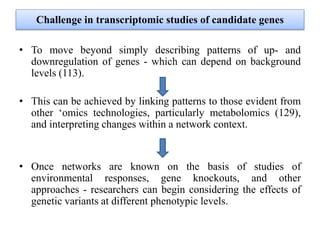 Challenge in transcriptomic studies of candidate genes
• To move beyond simply describing patterns of up- and
downregulation of genes - which can depend on background
levels (113).
• This can be achieved by linking patterns to those evident from
other ‘omics technologies, particularly metabolomics (129),
and interpreting changes within a network context.
• Once networks are known on the basis of studies of
environmental responses, gene knockouts, and other
approaches - researchers can begin considering the effects of
genetic variants at different phenotypic levels.
 