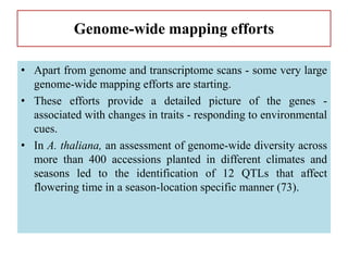 Genome-wide mapping efforts
• Apart from genome and transcriptome scans - some very large
genome-wide mapping efforts are starting.
• These efforts provide a detailed picture of the genes -
associated with changes in traits - responding to environmental
cues.
• In A. thaliana, an assessment of genome-wide diversity across
more than 400 accessions planted in different climates and
seasons led to the identification of 12 QTLs that affect
flowering time in a season-location specific manner (73).
 