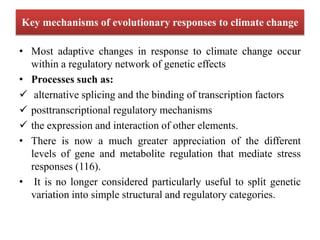 Key mechanisms of evolutionary responses to climate change
• Most adaptive changes in response to climate change occur
within a regulatory network of genetic effects
• Processes such as:
 alternative splicing and the binding of transcription factors
 posttranscriptional regulatory mechanisms
 the expression and interaction of other elements.
• There is now a much greater appreciation of the different
levels of gene and metabolite regulation that mediate stress
responses (116).
• It is no longer considered particularly useful to split genetic
variation into simple structural and regulatory categories.
 