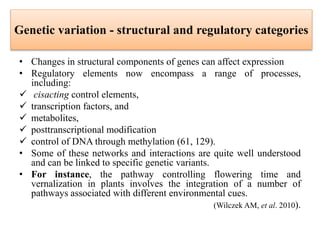 Genetic variation - structural and regulatory categories
• Changes in structural components of genes can affect expression
• Regulatory elements now encompass a range of processes,
including:
 cisacting control elements,
 transcription factors, and
 metabolites,
 posttranscriptional modification
 control of DNA through methylation (61, 129).
• Some of these networks and interactions are quite well understood
and can be linked to specific genetic variants.
• For instance, the pathway controlling flowering time and
vernalization in plants involves the integration of a number of
pathways associated with different environmental cues.
(Wilczek AM, et al. 2010).
 