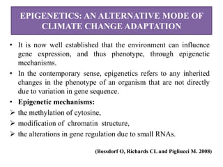 EPIGENETICS: AN ALTERNATIVE MODE OF
CLIMATE CHANGE ADAPTATION
• It is now well established that the environment can influence
gene expression, and thus phenotype, through epigenetic
mechanisms.
• In the contemporary sense, epigenetics refers to any inherited
changes in the phenotype of an organism that are not directly
due to variation in gene sequence.
• Epigenetic mechanisms:
 the methylation of cytosine,
 modification of chromatin structure,
 the alterations in gene regulation due to small RNAs.
(Bossdorf O, Richards CL and Pigliucci M. 2008)
 