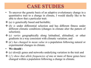 • To uncover the genetic basis of an adaptive evolutionary change in a
quantitative trait to a change in climate, I would ideally like to be
able to show that a particular trait:
 (a) is genetically based and heritable;
 (b) is under differential selection and has different fitness under
different climatic conditions (changes in climate alter the pattern of
selection);
 (c) varies geographically along latitudinal, altitudinal, or other
gradients in a way consistent with climatic variation; and
 (d ) has changed in mean value in a population following natural or
experimental changes in climate.
• We should :
 (e) identify genes and networks underlying variation in the trait and
 ( f ) show that allele frequencies of one or more of these genes have
changed within a population following a change in climate.
 
