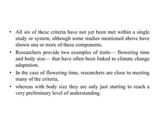 • All six of these criteria have not yet been met within a single
study or system, although some studies mentioned above have
shown one or more of these components.
• Researchers provide two examples of traits— flowering time
and body size— that have often been linked to climate change
adaptation.
• In the case of flowering time, researchers are close to meeting
many of the criteria,
• whereas with body size they are only just starting to reach a
very preliminary level of understanding.
 
