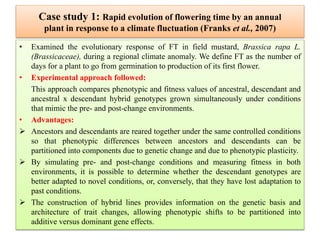 Case study 1: Rapid evolution of flowering time by an annual
plant in response to a climate fluctuation (Franks et al., 2007)
• Examined the evolutionary response of FT in field mustard, Brassica rapa L.
(Brassicaceae), during a regional climate anomaly. We define FT as the number of
days for a plant to go from germination to production of its first flower.
• Experimental approach followed:
This approach compares phenotypic and fitness values of ancestral, descendant and
ancestral x descendant hybrid genotypes grown simultaneously under conditions
that mimic the pre- and post-change environments.
• Advantages:
 Ancestors and descendants are reared together under the same controlled conditions
so that phenotypic differences between ancestors and descendants can be
partitioned into components due to genetic change and due to phenotypic plasticity.
 By simulating pre- and post-change conditions and measuring fitness in both
environments, it is possible to determine whether the descendant genotypes are
better adapted to novel conditions, or, conversely, that they have lost adaptation to
past conditions.
 The construction of hybrid lines provides information on the genetic basis and
architecture of trait changes, allowing phenotypic shifts to be partitioned into
additive versus dominant gene effects.
 