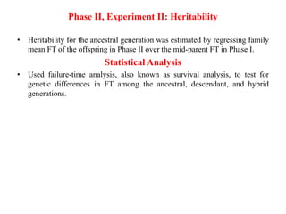 Phase II, Experiment II: Heritability
• Heritability for the ancestral generation was estimated by regressing family
mean FT of the offspring in Phase II over the mid-parent FT in Phase I.
Statistical Analysis
• Used failure-time analysis, also known as survival analysis, to test for
genetic differences in FT among the ancestral, descendant, and hybrid
generations.
 