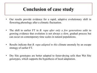 Conclusion of case study
• Our results provide evidence for a rapid, adaptive evolutionary shift in
flowering phenology after a climatic fluctuation.
• The shift to earlier FT in B. rapa after only a few generations adds to
growing evidence that evolution is not always a slow, gradual process but
can occur on contemporary time scales in natural populations.
• Results indicate that B. rapa adapted to this climate anomaly by an escape
strategy of earlier FT.
• Dry Site genotypes are better adapted to faster-drying soils than Wet Site
genotypes, which supports the hypothesis of local adaptation.
 