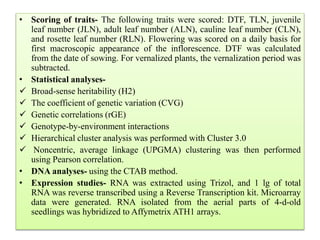 • Scoring of traits- The following traits were scored: DTF, TLN, juvenile
leaf number (JLN), adult leaf number (ALN), cauline leaf number (CLN),
and rosette leaf number (RLN). Flowering was scored on a daily basis for
first macroscopic appearance of the inflorescence. DTF was calculated
from the date of sowing. For vernalized plants, the vernalization period was
subtracted.
• Statistical analyses-
 Broad-sense heritability (H2)
 The coefficient of genetic variation (CVG)
 Genetic correlations (rGE)
 Genotype-by-environment interactions
 Hierarchical cluster analysis was performed with Cluster 3.0
 Noncentric, average linkage (UPGMA) clustering was then performed
using Pearson correlation.
• DNA analyses- using the CTAB method.
• Expression studies- RNA was extracted using Trizol, and 1 lg of total
RNA was reverse transcribed using a Reverse Transcription kit. Microarray
data were generated. RNA isolated from the aerial parts of 4-d-old
seedlings was hybridized to Affymetrix ATH1 arrays.
 