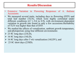 Results/Discussion
• Extensive Variation in Flowering Responses of A. thaliana
Accessions
• We measured several traits, including days to flowering (DTF) and
total leaf number (TLN), which were highly correlated under
different conditions (r2 ¼ 0.6 to 0.9), with environment-dependent
variation in growth rate found in only a few accessions.Heritability
of TLN was higher than that of DTF.
• We studied the effects of vernalization, ambient growth temperature,
and photoperiod, using four different environments:
 23 8C long days (23LD),
 16 8C long days (16LD),
 16 8C long days after 5 wk vernalization (16LDV), and
 23 8C short days (23SD).
 