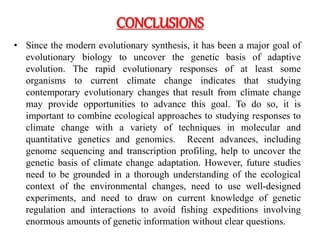 CONCLUSIONS
• Since the modern evolutionary synthesis, it has been a major goal of
evolutionary biology to uncover the genetic basis of adaptive
evolution. The rapid evolutionary responses of at least some
organisms to current climate change indicates that studying
contemporary evolutionary changes that result from climate change
may provide opportunities to advance this goal. To do so, it is
important to combine ecological approaches to studying responses to
climate change with a variety of techniques in molecular and
quantitative genetics and genomics. Recent advances, including
genome sequencing and transcription profiling, help to uncover the
genetic basis of climate change adaptation. However, future studies
need to be grounded in a thorough understanding of the ecological
context of the environmental changes, need to use well-designed
experiments, and need to draw on current knowledge of genetic
regulation and interactions to avoid fishing expeditions involving
enormous amounts of genetic information without clear questions.
 
