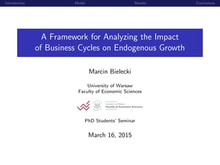 Introduction Model Results Conclusions
A Framework for Analyzing the Impact
of Business Cycles on Endogenous Growth
Marcin Bielecki
University of Warsaw
Faculty of Economic Sciences
PhD Students’ Seminar
March 16, 2015
 