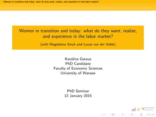 Women in transition and today: what do they want, realize, and experience in the labor market?
Women in transition and today: what do they want, realize,
and experience in the labor market?
(with Magdalena Smyk and Lucas van der Velde)
Karolina Goraus
PhD Candidate
Faculty of Economic Sciences
University of Warsaw
PhD Seminar
12 January 2015
 