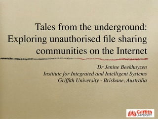Tales from the underground:
Exploring unauthorised ﬁle sharing
       communities on the Internet
                                  Dr Jenine Beekhuyzen
        Institute for Integrated and Intelligent Systems
               Grifﬁth University - Brisbane, Australia
 