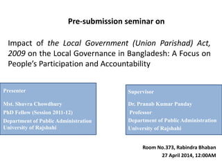 Impact of the Local Government (Union Parishad) Act,
2009 on the Local Governance in Bangladesh: A Focus on
People’s Participation and Accountability
Pre-submission seminar on
Room No.373, Rabindra Bhaban
27 April 2014, 12:00AM
Supervisor
Dr. Pranab Kumar Panday
Professor
Department of Public Administration
University of Rajshahi
Presenter
Mst. Shuvra Chowdhury
PhD Fellow (Session 2011-12)
Department of Public Administration
University of Rajshahi
 