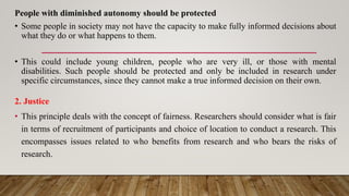 People with diminished autonomy should be protected
• Some people in society may not have the capacity to make fully informed decisions about
what they do or what happens to them.
• This could include young children, people who are very ill, or those with mental
disabilities. Such people should be protected and only be included in research under
specific circumstances, since they cannot make a true informed decision on their own.
2. Justice
• This principle deals with the concept of fairness. Researchers should consider what is fair
in terms of recruitment of participants and choice of location to conduct a research. This
encompasses issues related to who benefits from research and who bears the risks of
research.
 