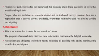 • Principle of justice provides the framework for thinking about these decisions in ways that
are fair and equitable.
• People who are included in research should not be included merely because they are a
population that is easy to access, available, or perhaps vulnerable and less able to decline
participating.
3. Beneficence
• This is an action that is done for the benefit of others.
• The purpose of research is to discover new information that would be helpful to society.
• Researchers are obligated to do their best to minimize all possible risks and to maximize the
benefits for participants.
 